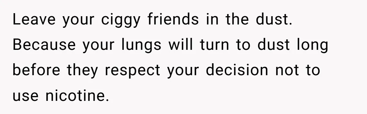 Leave your ciggy friends in the dust. Because your lungs will turn to dust long before they respect your decision not to use nicotine.