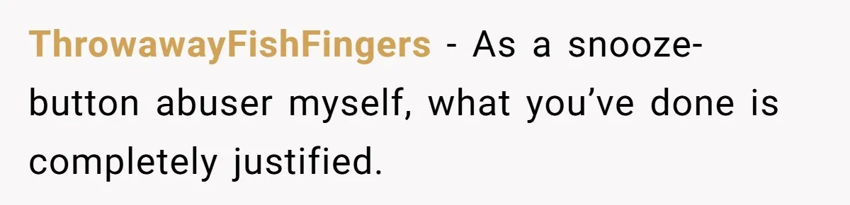 ThrowawayFishFingers − As a snooze-button abuser myself, what you’ve done is completely justified.
