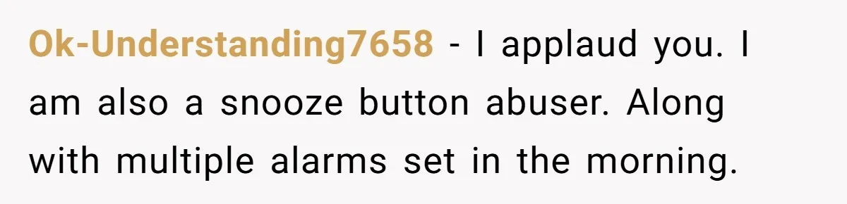 Ok-Understanding7658 − I applaud you. I am also a snooze button abuser. Along with multiple alarms set in the morning.