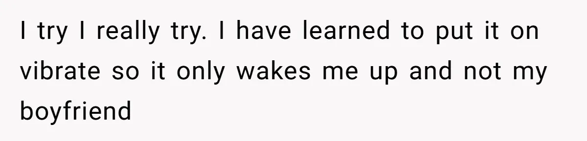 I try I really try. I have learned to put it on vibrate so it only wakes me up and not my boyfriend