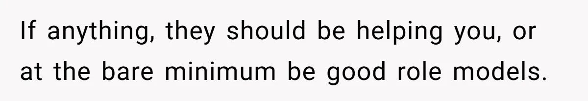 If anything, they should be helping you, or at the bare minimum be good role models.