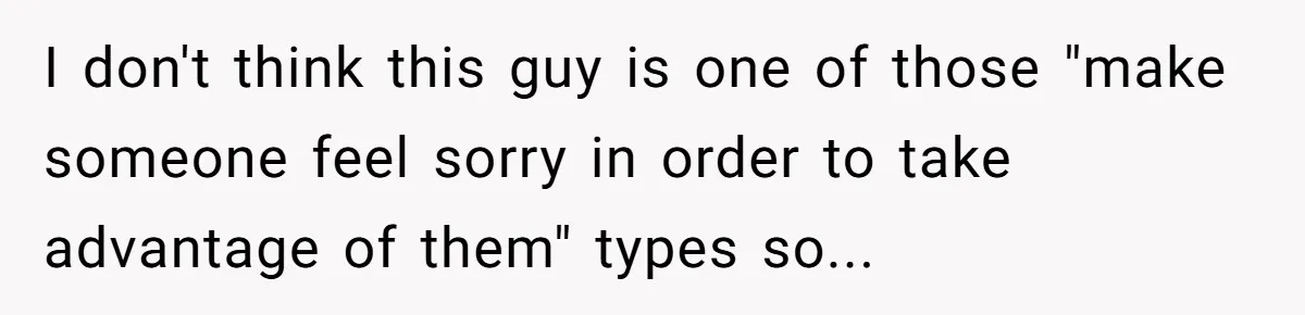 I don't think this guy is one of those "make someone feel sorry in order to take advantage of them" types so...