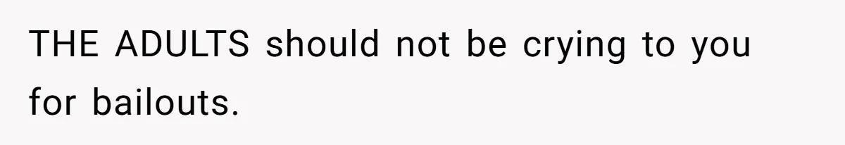 THE ADULTS should not be crying to you for bailouts.