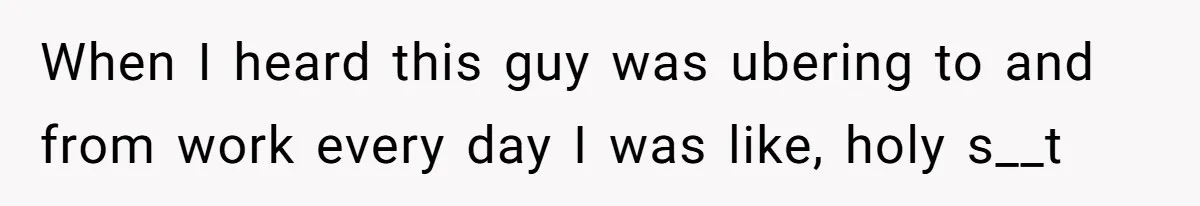 When I heard this guy was ubering to and from work every day I was like, holy s__t