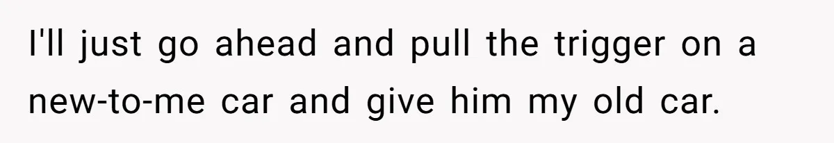I'll just go ahead and pull the trigger on a new-to-me car and give him my old car.