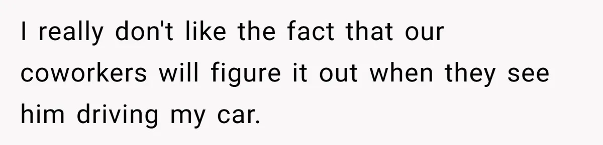I really don't like the fact that our coworkers will figure it out when they see him driving my car.