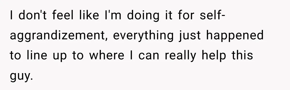 I don't feel like I'm doing it for self-aggrandizement, everything just happened to line up to where I can really help this guy.