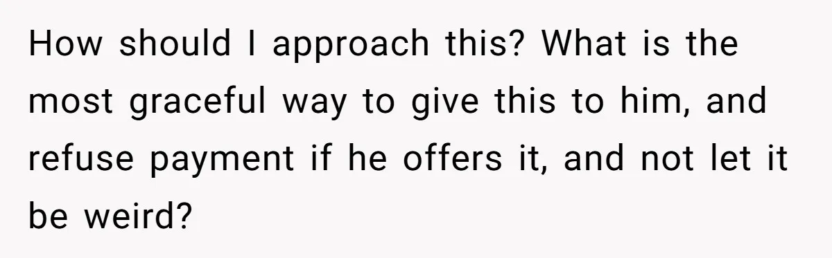 How should I approach this? What is the most graceful way to give this to him, and refuse payment if he offers it, and not let it be weird?