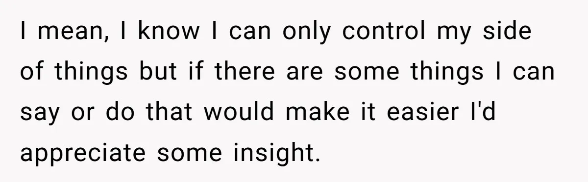 I mean, I know I can only control my side of things but if there are some things I can say or do that would make it easier I'd appreciate...