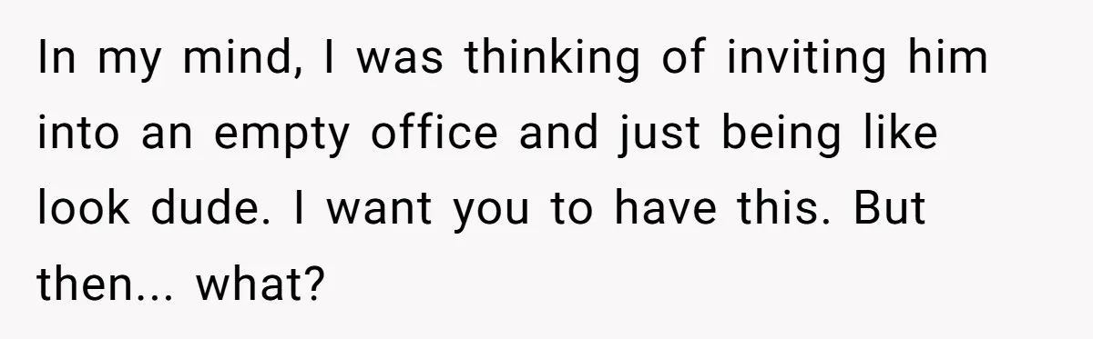 In my mind, I was thinking of inviting him into an empty office and just being like look dude. I want you to have this. But then... what?