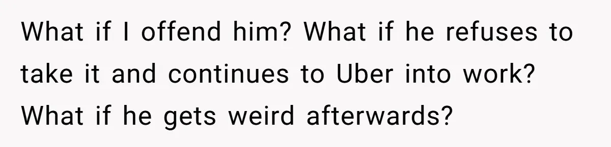 What if I offend him? What if he refuses to take it and continues to Uber into work? What if he gets weird afterwards?