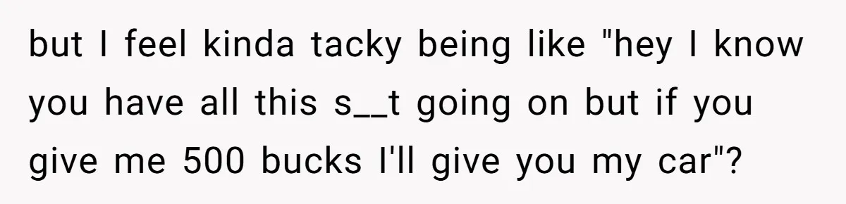 but I feel kinda tacky being like "hey I know you have all this s__t going on but if you give me 500 bucks I'll give you my car"?