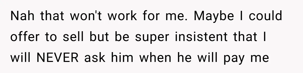 Nah that won't work for me. Maybe I could offer to sell but be super insistent that I will NEVER ask him when he will pay me