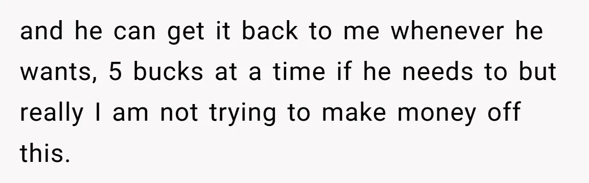 and he can get it back to me whenever he wants, 5 bucks at a time if he needs to but really I am not trying to make money off...