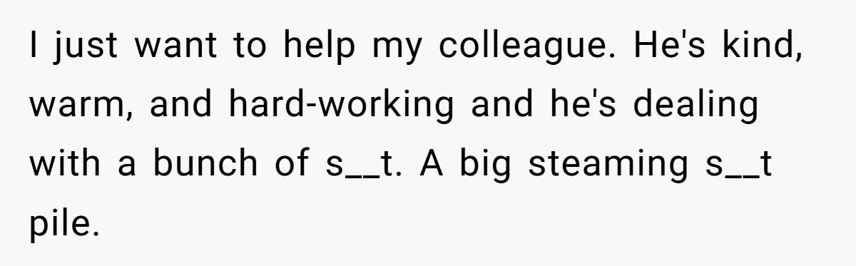 I just want to help my colleague. He's kind, warm, and hard-working and he's dealing with a bunch of s__t. A big steaming s__t pile.