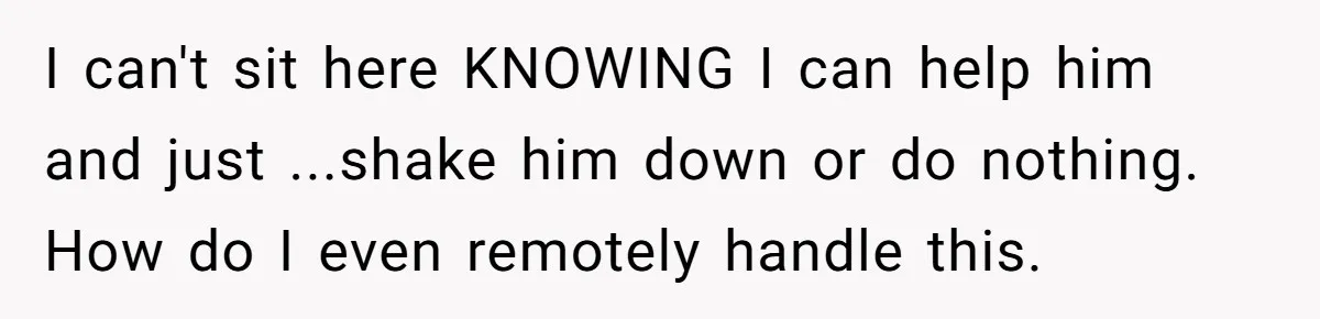 I can't sit here KNOWING I can help him and just ...shake him down or do nothing. How do I even remotely handle this.