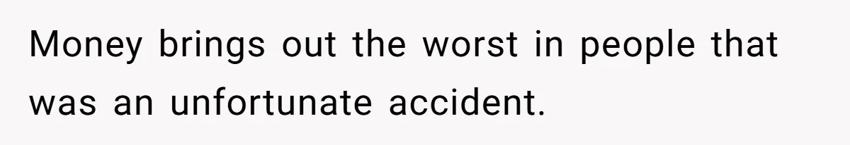 Money brings out the worst in people that was an unfortunate accident.