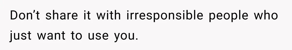 Don’t share it with irresponsible people who just want to use you.