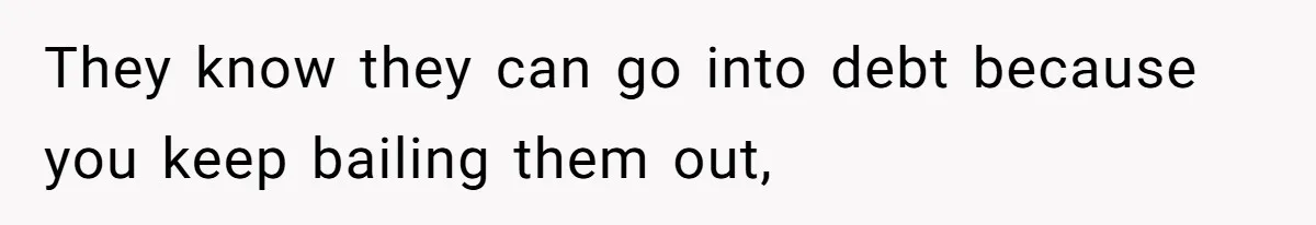 They know they can go into debt because you keep bailing them out,