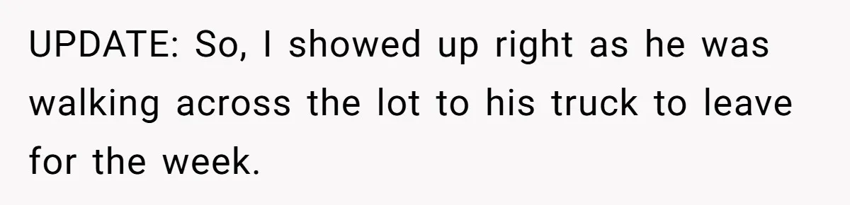 UPDATE: So, I showed up right as he was walking across the lot to his truck to leave for the week.