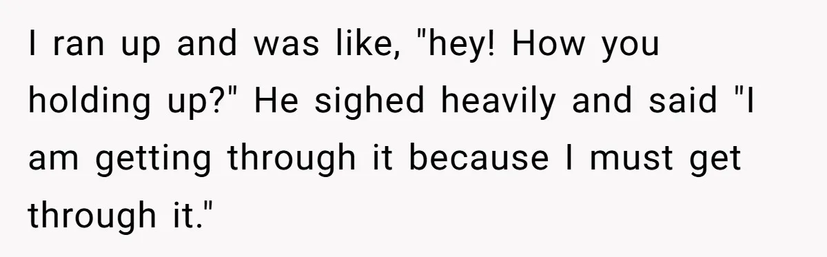 I ran up and was like, "hey! How you holding up?" He sighed heavily and said "I am getting through it because I must get through it."
