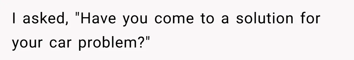 I asked, "Have you come to a solution for your car problem?"