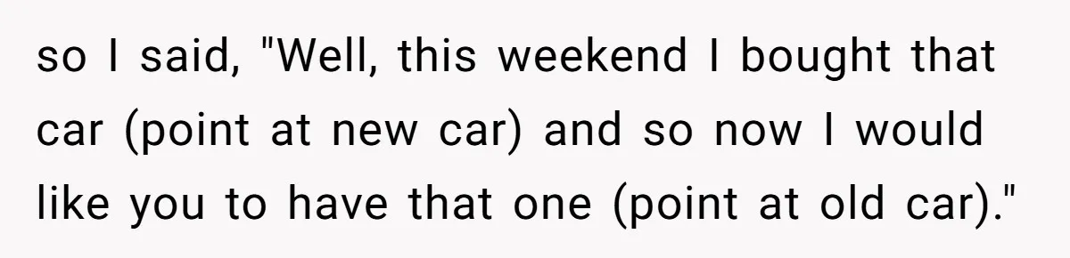 so I said, "Well, this weekend I bought that car (point at new car) and so now I would like you to have that one (point at old car)."