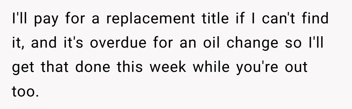 I'll pay for a replacement title if I can't find it, and it's overdue for an oil change so I'll get that done this week while you're out too.