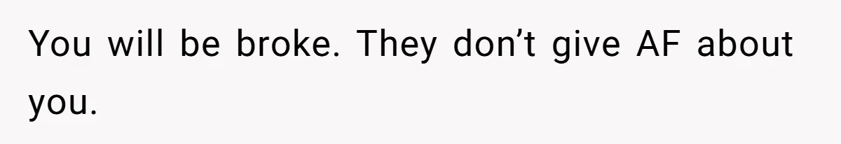 You will be broke. They don’t give AF about you.