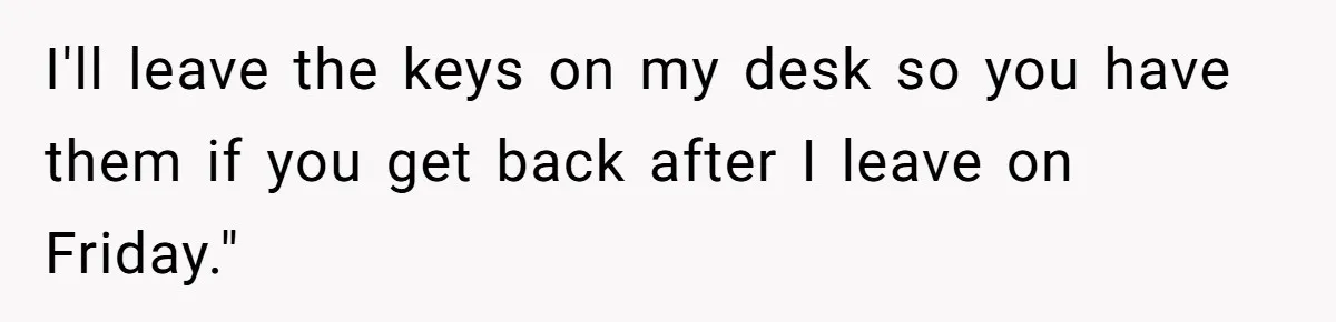 I'll leave the keys on my desk so you have them if you get back after I leave on Friday."
