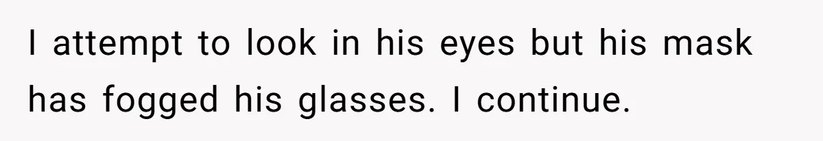 I attempt to look in his eyes but his mask has fogged his glasses. I continue.