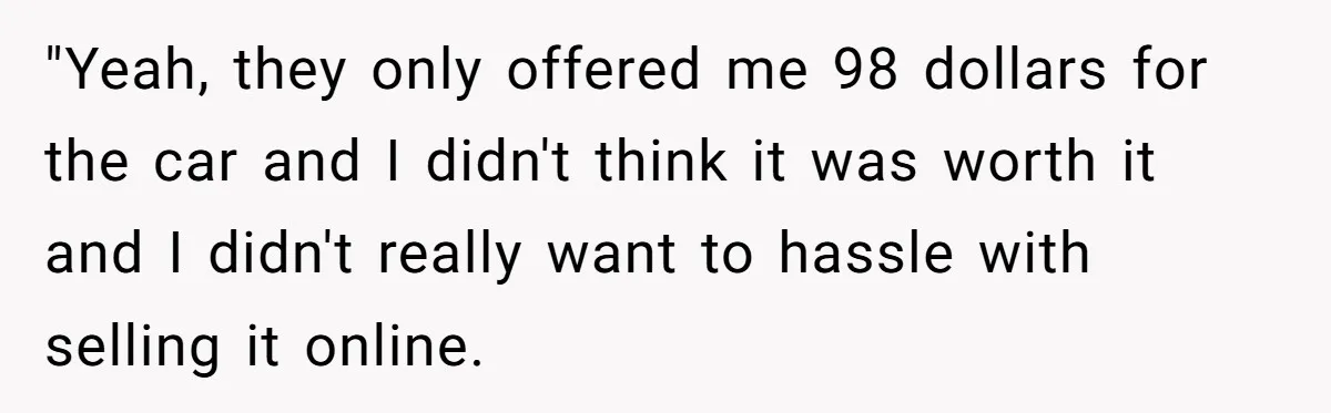 "Yeah, they only offered me 98 dollars for the car and I didn't think it was worth it and I didn't really want to hassle with selling it online.