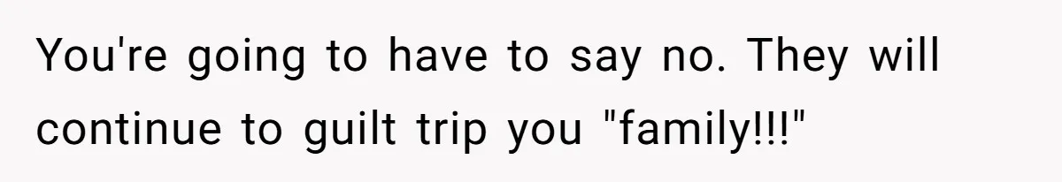 You're going to have to say no. They will continue to guilt trip you "family!!!"