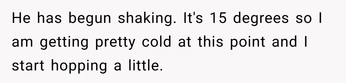 He has begun shaking. It's 15 degrees so I am getting pretty cold at this point and I start hopping a little.