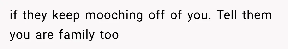 if they keep mooching off of you. Tell them you are family too