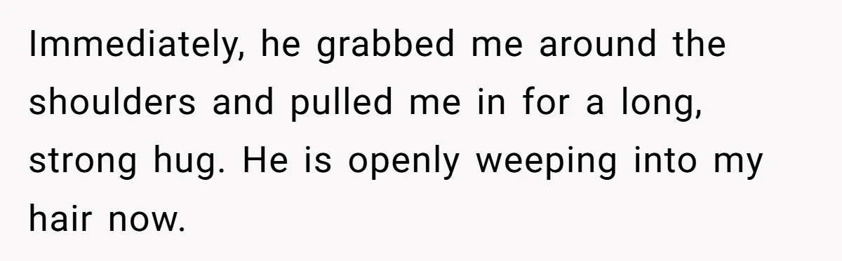 Immediately, he grabbed me around the shoulders and pulled me in for a long, strong hug. He is openly weeping into my hair now.