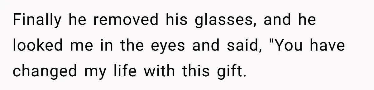 Finally he removed his glasses, and he looked me in the eyes and said, "You have changed my life with this gift.
