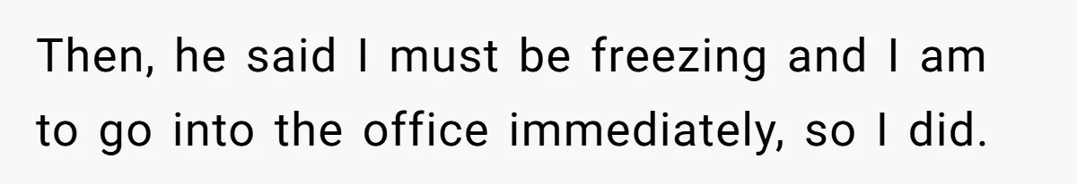 Then, he said I must be freezing and I am to go into the office immediately, so I did.