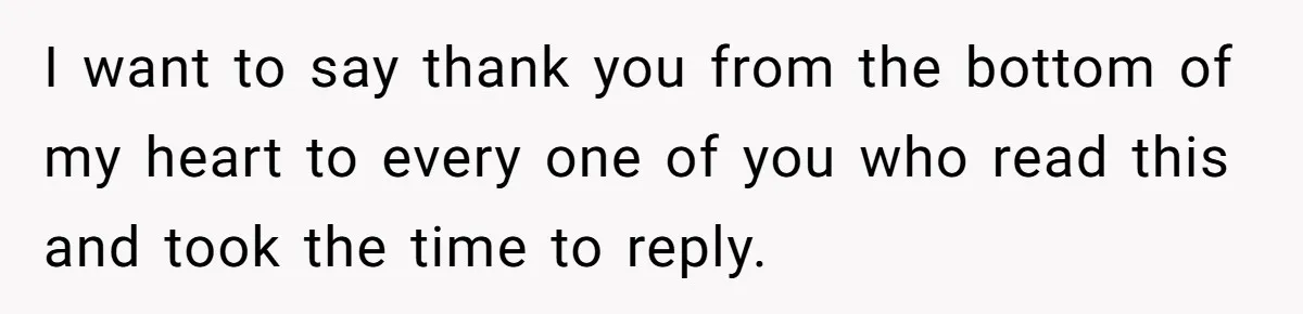 I want to say thank you from the bottom of my heart to every one of you who read this and took the time to reply.