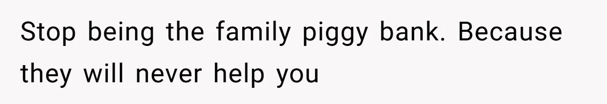 Stop being the family piggy bank. Because they will never help you