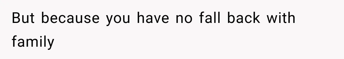 But because you have no fall back with family
