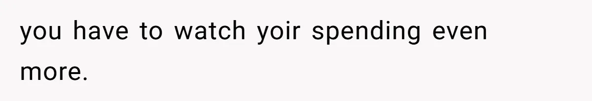 you have to watch yoir spending even more.