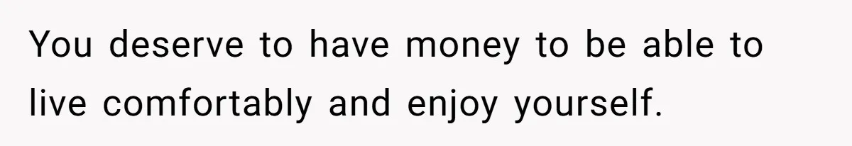 You deserve to have money to be able to live comfortably and enjoy yourself.