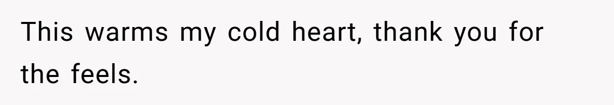 This warms my cold heart, thank you for the feels.