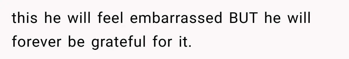 this he will feel embarrassed BUT he will forever be grateful for it.