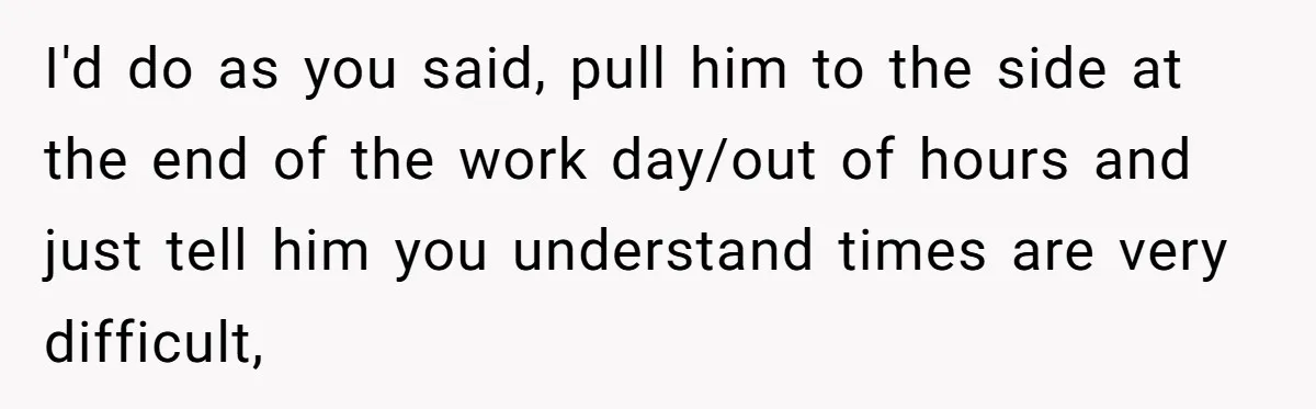 I'd do as you said, pull him to the side at the end of the work day/out of hours and just tell him you understand times are very difficult,