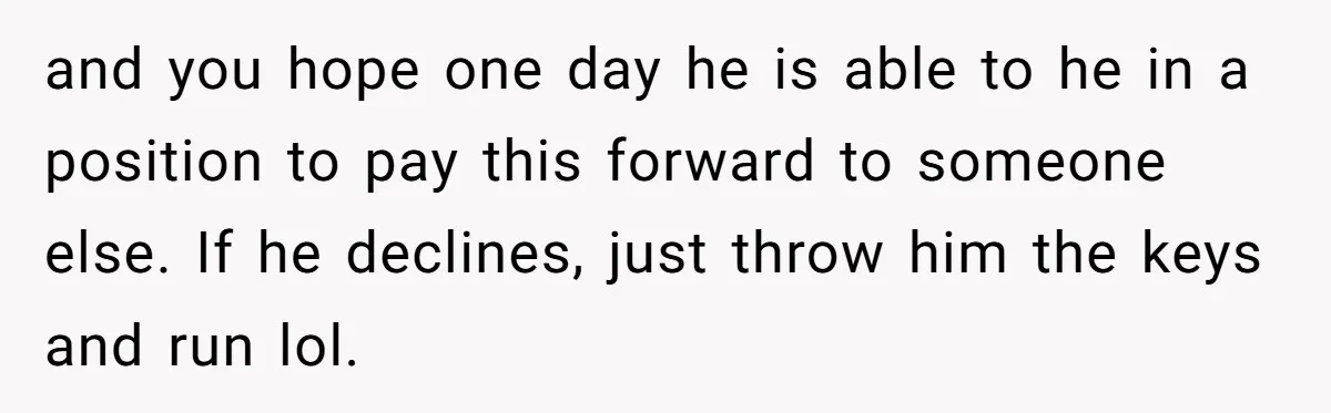 and you hope one day he is able to he in a position to pay this forward to someone else. If he declines, just throw him the keys and run...