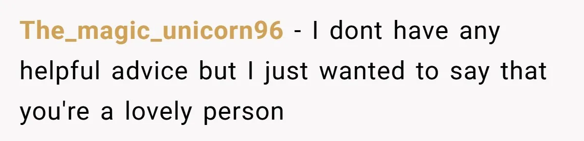 The_magic_unicorn96 − I dont have any helpful advice but I just wanted to say that you're a lovely person