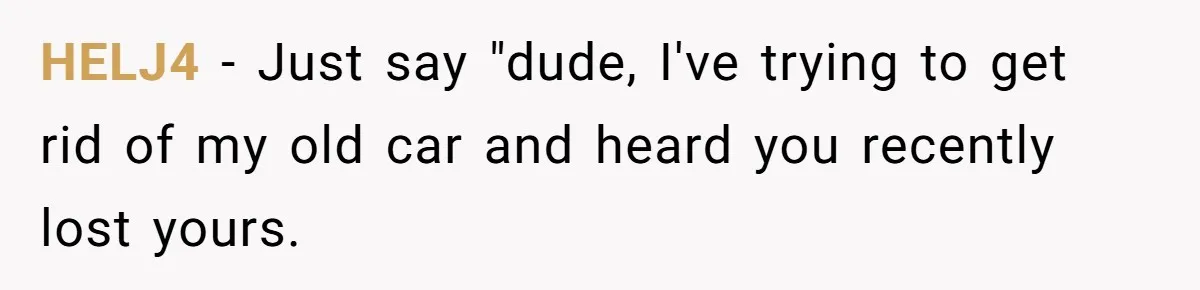 HELJ4 − Just say "dude, I've trying to get rid of my old car and heard you recently lost yours.
