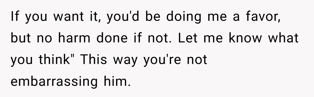If you want it, you'd be doing me a favor, but no harm done if not. Let me know what you think" This way you're not embarrassing him.
